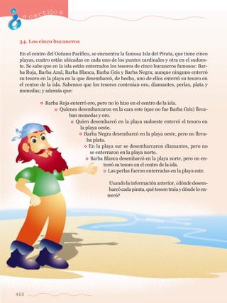 acertijo s 
34. Los cinco bucaneros 
En el centro del OcŽano Pac’fico, se encuentra la famosa Isla del Pirata, que tiene cinco 
playas, cuatro est‡n ubicadas en cada uno de los puntos cardinales y otra en el sudoes-te. 
460 
Se sabe que en la isla est‡n enterrados los tesoros de cinco bucaneros famosos: Bar-ba 
Roja, Barba Azul, Barba Blanca, Barba Gris y Barba Negra; aunque ninguno enterr— 
su tesoro en la playa en la que desembarc—, de hecho, uno de ellos enterr— su tesoro en 
el centro de la isla. Sabemos que los tesoros conten’an oro, diamantes, perlas, plata y 
monedas; y adem‡s que: 
Barba Roja enterr— oro, pero no lo hizo en el centro de la isla. 
Quienes desembarcaron en la cara este (que no fue Barba Gris) lleva-ban 
monedas y oro. 
Quien desembarc— en la playa sudoeste enterr— el tesoro en 
la playa oeste. 
Barba Negra desembarc— en la playa oeste, pero no lleva-ba 
plata. 
En la playa sur se desembarcaron diamantes, pero no 
se enterraron en la playa norte. 
Barba Blanca desembarc— en la playa norte, pero no en-terr 
— su tesoro en el centro de la isla. 
Las perlas fueron enterradas en la playa este. 
Usando la informaci—n anterior, Àd—nde desem-barc 
— cada pirata, quŽ tesoro tra’a y d—nde lo en-terr 
—? 
 