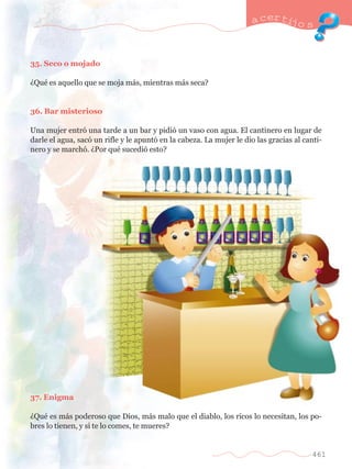 35. Seco o mojado 
ÀQuŽ es aquello que se moja m‡s, mientras m‡s seca? 
36. Bar misterioso 
a certijo s 
Una mujer entr— una tarde a un bar y pidi— un vaso con agua. El cantinero en lugar de 
darle el agua, sac— un rifle y le apunt— en la cabeza. La mujer le dio las gracias al canti-nero 
y se march—. ÀPor quŽ sucedi— esto? 
37. Enigma 
ÀQuŽ es m‡s poderoso que Dios, m‡s malo que el diablo, los ricos lo necesitan, los po-bres 
lo tienen, y si te lo comes, te mueres? 
461 
 