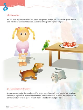 acertijo s 
38. Mascotas 
En mi casa hay varios animales: todos son perros menos dos, todos son gatos menos 
dos, y todos son loros menos dos. ÀCu‡ntos loros, perros y gatos tengo? 
39. Los discos de Gustavo 
Gustavo ten’a varios discos y le regal— a su hermano la mitad, m‡s la mitad de un disco, 
despuŽs le regal— a su hermana la mitad de los restantes m‡s la mitad del otro disco. Si 
al final Gustavo s—lo se qued— con un disco, Àcu‡ntos ten’a al principio? 
462 
 