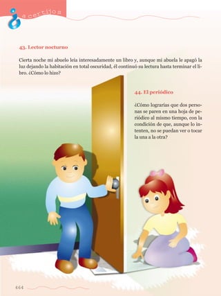 acertijo s 
43. Lector nocturno 
Cierta noche mi abuelo le’a interesadamente un libro y, aunque mi abuela le apag— la 
luz dejando la habitaci—n en total oscuridad, Žl continu— su lectura hasta terminar el li-bro. 
464 
ÀC—mo lo hizo? 
44. El peri—dico 
ÀC—mo lograr’as que dos perso-nas 
se paren en una hoja de pe-ri 
—dico al mismo tiempo, con la 
condici—n de que, aunque lo in-tenten, 
no se puedan ver o tocar 
la una a la otra? 
 