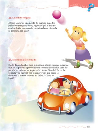 45. La pelota m‡gica 
ÀC—mo lanzar’as una pelota de manera que, des-pu 
Žs de un trayecto corto, regresase por el mismo 
camino hacia tu mano sin hacerla rebotar ni atarla 
ni golpearla con algo? 
46. El criminal descarado 
Cierto d’a un hombre llev— a su esposa al cine, durante la proyec-ci 
—n de la pel’cula aprovech— una secuencia de acci—n para dis-pararle 
un balazo a su mujer en la cabeza. Termin— de ver la 
pel’cula y se march— con el cad‡ver sin que nadie lo 
detuviera o notara siquiera su delito. ÀC—mo lo 
logr—? 
a certijo s 
465 
 
