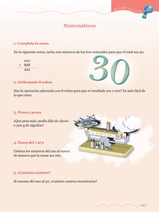 a certijo s 
467 
Matem‡ticos 
1. Completa la suma 
De la siguiente suma, tacha seis nœmeros de los tres sumandos para que el total sea 30. 
	 222 
+ 	 888 
	 444 
2. Ordenando 8 ochos 
Haz la operaci—n adecuada con 8 ochos para que el resultado sea 1 000? Es m‡s f‡cil de 
lo que crees. 
3. Pesos y pesas 
ÀQuŽ pesa m‡s, medio kilo de clavos 
o 500 g de algod—n? 
4. Suma del 1 al 9 
Ordena los nœmeros del uno al nueve 
de manera que la suma sea 100. 
5. ÀCu‡ntos cuatros? 
Si cuentas del uno al 50, Àcu‡ntos cuatros encontrar‡s? 
 