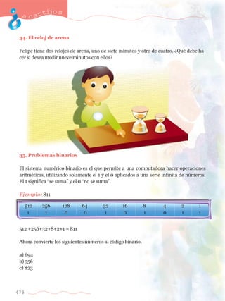 acertijo s 
34. El reloj de arena 
Felipe tiene dos relojes de arena, uno de siete minutos y otro de cuatro. ÀQuŽ debe ha-cer 
si desea medir nueve minutos con ellos? 
35. Problemas binarios 
El sistema numŽrico binario es el que permite a una computadora hacer operaciones 
aritmŽticas, utilizando solamente el 1 y el 0 aplicados a una serie infinita de nœmeros. 
El 1 significa Òse sumaÓ y el 0 Òno se sumaÓ. 
Ejemplo: 811 
512 +256+32+8+2+1 = 811 
Ahora convierte los siguientes nœmeros al c—digo binario. 
a) 694 
b) 756 
c) 823 
478 
512 256 128 64 
0 
32 16 8 4 
0 0 0 
2 1 
1 1 1 1 1 1 
 