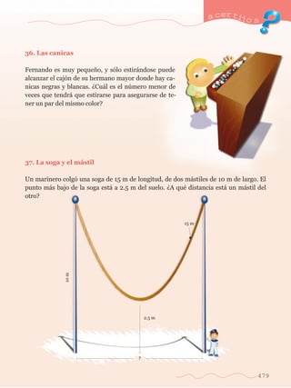 36. Las canicas 
Fernando es muy peque–o, y s—lo estir‡ndose puede 
alcanzar el caj—n de su hermano mayor donde hay ca-nicas 
negras y blancas. ÀCu‡l es el nœmero menor de 
veces que tendr‡ que estirarse para asegurarse de te-ner 
un par del mismo color? 
37. La soga y el m‡stil 
a certijo s 
Un marinero colg— una soga de 15 m de longitud, de dos m‡stiles de 10 m de largo. El 
punto m‡s bajo de la soga est‡ a 2.5 m del suelo. ÀA quŽ distancia est‡ un m‡stil del 
otro? 
479 
2.5 m 
15 m 
10 m 
? 
 