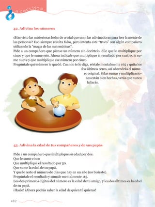 acertijo s 
42. Adivina los nœmeros 
ÀHas visto las misteriosas bolas de cristal que usan las adivinadoras para leer la mente de 
las personas? Eso siempre resulta falso, pero intenta este ÒtrucoÓ con algœn compa–ero 
utilizando la Òmagia de las matem‡ticasÓ. 
Pide a un compa–ero que piense un nœmero sin dec’rtelo, dile que lo multiplique por 
cinco y que le sume seis. Ahora ind’cale que multiplique el resultado por cuatro, le su-me 
482 
nueve y que multiplique ese nœmero por cinco. 
Pregœntale quŽ nœmero le qued—. Cuando te lo diga, rŽstale mentalmente 165 y quita los 
dos œltimos ceros, as’ obtendr‡s el nœme-ro 
original. Si las sumas y multiplicacio-nes 
est‡n bien hechas, ver‡s que nunca 
fallar‡s. 
43. Adivina la edad de tus compa–eros y de sus pap‡s 
P’de a un compa–ero que multiplique su edad por dos. 
Que le sume cinco 
Que multiplique el resultado por 50. 
Que sume la edad de su pap‡. 
Y que le reste el nœmero de d’as que hay en un a–o (no bisiesto). 
Pregœntale el resultado y sœmale mentalmente 115. 
Los dos primeros d’gitos del nœmero es la edad de tu amigo, y los dos œltimos es la edad 
de su pap‡. 
ÁHazlo! ÁAhora podr‡s saber la edad de quien tœ quieras! 
 