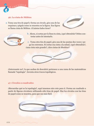 acertijo s 
46. La cinta de Mšbius 
Toma una tira de papel y forma un c’rculo, gira una de las 
esquinas y pŽgala como se muestra en la figura. Esa figura 
se llama cinta de Mšbius. ÀCu‡ntos lados tiene? 
484 
Ahora, si cortas por la l’nea tu cinta, ÀquŽ obtendr‡s? Debes con-testar 
antes de intentarlo. 
Toma otra tira de papel, gira una de las puntas dos veces y pe-ga 
los extremos. Si cortas esa cinta a la mitad, ÀquŽ obtendr‡s?, 
Àuna cinta m‡s grande?, Àdos cintas de Moebius? 
ÀInteresante no?, lo que acabas de descubrir pertenece a una rama de las matem‡ticas 
llamada Òtopolog’aÓ. Inventa otros trucos topol—gicos. 
47. C’rculos o cuadrados 
ÀRecuerdas quŽ es la topolog’a?, aqu’ tenemos otro reto para ti. Forma un cuadrado a 
partir de figuras circulares utilizando s—lo tiras de papel. Haz los c’rculos con las tiras 
de papel como se muestra, para que sea m‡s f‡cil. 
a. 
b. 
c. 
 