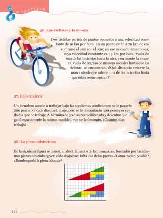 acertijo s 
56. Los ciclistas y la mosca 
Dos ciclistas parten de puntos opuestos a una velocidad cons-tante 
de 10 km por hora. En un punto est‡n a 20 km de en-contrarse 
el uno con el otro; en ese momento una mosca, 
cuya velocidad constante es 15 km por hora, vuela de 
una de las bicicletas hacia la otra, y en cuanto la alcan-za, 
vuela de regreso de manera sucesiva hasta que los 
ciclistas se encuentran. ÀQuŽ distancia recorre la 
mosca desde que sale de una de las bicicletas hasta 
que Žstas se encuentran? 
57. El jornalero 
Un jornalero accede a trabajar bajo las siguientes condiciones: se le pagar‡n 
200 pesos por cada d’a que trabaje, pero se le descontar‡n 300 pesos por ca-da 
d’a que no trabaje. Al tŽrmino de 30 d’as no recibi— nada y descubre que 
gan— exactamente la misma cantidad que se le descont—. ÀCu‡ntos d’as 
trabaj—? 
58. La pieza misteriosa 
En la siguiente figura se muestran dos tri‡ngulos de la misma ‡rea, formados por las mis-mas 
piezas, sin embargo en el de abajo hace falta una de las piezas. ÀC—mo es esto posible? 
ÀD—nde qued— la pieza faltante? 
488 
 