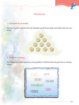 a certijo s 
489 
Destreza 
1. Tri‡ngulo de monedas 
Haz que la punta superior de este tri‡ngulo quede hacia abajo moviendo s—lo tres mo-nedas. 
2. Palabras y colores 
En el siguiente cuadro aparecen varias palabras. ÀPodr’as decir de quŽ color es cada pa-labra? 
 