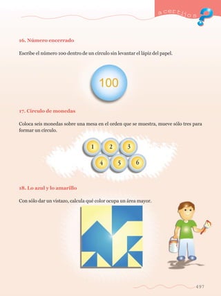 a certijo s 
497 
16. Nœmero encerrado 
Escribe el nœmero 100 dentro de un c’rculo sin levantar el l‡piz del papel. 
17. C’rculo de monedas 
Coloca seis monedas sobre una mesa en el orden que se muestra, mueve s—lo tres para 
formar un c’rculo. 
18. Lo azul y lo amarillo 
Con s—lo dar un vistazo, calcula quŽ color ocupa un ‡rea mayor. 
 