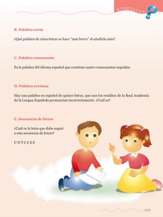 a certijo s 
505 
B. Palabra corta 
ÀQuŽ palabra de cinco letras se hace Òm‡s breveÓ al a–adirle m‡s? 
C. Palabra consonante 
Es la palabra del idioma espa–ol que contiene cuatro consonantes seguidas. 
D. Palabra err—nea 
Hay una palabra en espa–ol de quince letras, que aun los eruditos de la Real Academia 
de la Lengua Espa–ola pronuncian incorrectamente. ÀCu‡l es? 
E. Secuencia de letras 
ÀCu‡l es la letra que debe seguir 
a esta secuencia de letras? 
U D T C C S S 
 