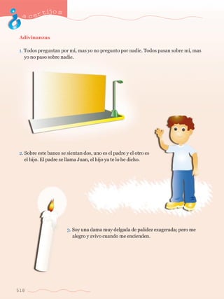 Adivinanzas 
1. Todos preguntan por m’, mas yo no pregunto por nadie. Todos pasan sobre m’, mas 	 
	 yo no paso sobre nadie. 
2. Sobre este banco se sientan dos, uno es el padre y el otro es 	 
	 el hijo. El padre se llama Juan, el hijo ya te lo he dicho. 
3. Soy una dama muy delgada de palidez exagerada; pero me 	 
	 alegro y avivo cuando me encienden. 
acertijo s 
518 
 