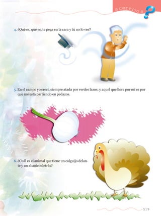 4. ÀQuŽ es, quŽ es, te pega en la cara y tœ no lo ves? 
a certijo s 
5. En el campo yo crec’, siempre atada por verdes lazos; y aquel que llora por m’ es por	 
	 que me est‡ partiendo en pedazos. 
6. ÀCu‡l es el animal que tiene un colguijo delan-	 
	 te y un abanico detr‡s? 
519 
 