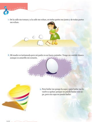 acertijo s 
7. De la calle me toman y a la calle me echan, en todas partes me junto y de todas partes 	 
	 me echan. 
8. Mi madre es tartamuda pero mi padre es un buen cantador. Tengo un vestido blanco 	 
	 aunque es amarillo mi coraz—n. 
520 
9. Para bailar me pongo la capa y para bailar me la 	 
	 vuelvo a quitar; porque no puedo bailar con ca-	 
	 pa, pero sin capa no puedo bailar. 
 