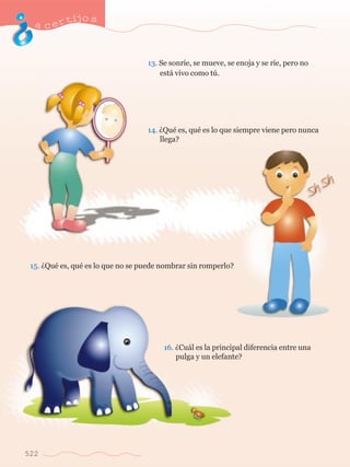 acertijo s 
522 
13. Se sonr’e, se mueve, se enoja y se r’e, pero no 	 
	 est‡ vivo como tœ. 
14. ÀQuŽ es, quŽ es lo que siempre viene pero nunca 	 
	 llega? 
15. ÀQuŽ es, quŽ es lo que no se puede nombrar sin romperlo? 
16. ÀCu‡l es la principal diferencia entre una 	 
	 pulga y un elefante? 
 