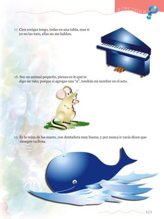 17. Cien amigas tengo, todas en una tabla, mas si 	 
	 yo no las toco, ellas no me hablan. 
a certijo s 
18. Soy un animal peque–o, piensa en lo que te 		 
	 digo un rato; porque si agregas una ÒnÓ, tendr‡s mi nombre en el acto. 
19. Es la reina de los mares, con dentadura muy buena, y por nunca ir vac’a dicen que 	 
	 siempre va llena. 
523 
 