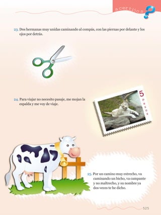 a certijo s 
23. Dos hermanas muy unidas caminando al comp‡s, con las piernas por delante y los 	 
	 ojos por detr‡s. 
24. Para viajar no necesito pasaje, me mojan la 		 
	 espalda y me voy de viaje. 
25. Por un camino muy estrecho, va 	 
	 caminando un bicho, va campante 	 
	 y no maltrecho, y su nombre ya 	 
	 dos veces te he dicho. 
525 
 