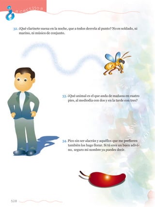 acertijo s 
32. ÀQuŽ clarinete suena en la noche, que a todos desvela al punto? No es soldado, ni 	 
	 marino, ni mœsico de conjunto. 
528 
33. ÀQuŽ animal es el que anda de ma–ana en cuatro 	 
	 pies, al mediod’a con dos y en la tarde con tres? 
34. Pico sin ser alacr‡n y aquŽllos que me prefieren 	 
	 tambiŽn los hago llorar. Si tœ eres un buen adivi-	 
	 no, 	seguro mi nombre ya puedes decir. 
 