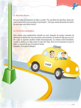 a certijo s 
449 
11. Barriles llenos 
En una taller el carpintero le dijo a su jefe: ÒYa casi lleno los barriles, ahora pe-san 
la mitad de lo que pesaban al principioÓ. ÀDe quŽ estaba llenando los barri-les 
para que esto fuese cierto? 
12. El taxista antip‡tico 
Una se–ora muy parlanchina abord— un taxi; despuŽs de quince minutos de 
abrumar al taxista con una incesante conversaci—n, el taxista le dijo que era sor-do 
y que su aparato auxiliar estaba descompuesto. La se–ora cort— inmediata-mente 
la pl‡tica y no dijo nada el resto del viaje. Pero en el momento en que se 
baj—, se percat— de que el taxista le hab’a 
mentido. ÀPor quŽ lo dedujo? 
 
