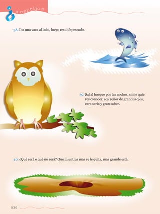 acertijo s 
38. Iba una vaca al lado, luego result— pescado. 
530 
39. Sal al bosque por las noches, si me quie	 
	 res conocer, soy se–or de grandes ojos, 	 
	 cara seria y gran saber. 
40. ÀQuŽ ser‡ o quŽ no ser‡? Que mientras m‡s se le quita, m‡s grande est‡. 
 