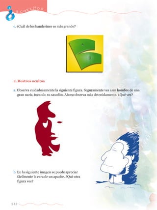 acertijo s 
c. ÀCu‡l de los banderines es m‡s grande? 
2. Rostros ocultos 
a. Observa cuidadosamente la siguiente figura. Seguramente ves a un hombre de una 	 
	 gran nariz, tocando su saxof—n. Ahora observa m‡s detenidamente. ÀQuŽ ves? 
b. En la siguiente imagen se puede apreciar 	 
	 f‡cilmente la cara de un apache. ÀQuŽ otra 	 
	 figura ves? 
532 
 