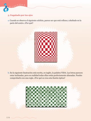 acertijo s 
3. Enga–ado por tus ojos 
a. Cuando se observa el siguiente colch—n, parece ser que est‡ relleno y abultado en la 	 
	 parte del centro. ÀPor quŽ? 
b. En la siguiente ilustraci—n est‡ escrita, en inglŽs, la palabra VIDA. Las letras parecen 	 
	 estar inclinadas, pero en realidad todas ellas est‡n perfectamente alineadas. Puedes 	 
	 comprobarlo con una regla. ÀPor quŽ se crea esta ilusi—n —ptica? 
534 
 