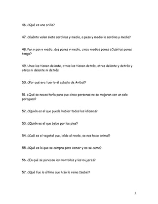 5
46. ¿Qué es una orilla?
47. ¿Cuánto valen siete sardinas y media, a peso y medio la sardina y media?
48. Pan y pan y medio, dos panes y medio, cinco medios panes ¿Cuántos panes
tengo?
49. Unos los tienen delante, otros los tienen detrás, otros delante y detrás y
otros ni delante ni detrás.
50. ¿Por qué era tuerto el caballo de Aníbal?
51. ¿Qué se necesitaría para que cinco personas no se mojaran con un solo
paraguas?
52. ¿Quién es el que puede hablar todos los idiomas?
53. ¿Quién es el que bebe por los pies?
54. ¿Cuál es el vegetal que, leído al revés, se nos hace animal?
55. ¿Qué es lo que se compra para comer y no se come?
56. ¿En qué se parecen las montañas y las mujeres?
57. ¿Qué fue lo último que hizo la reina Isabel?
 