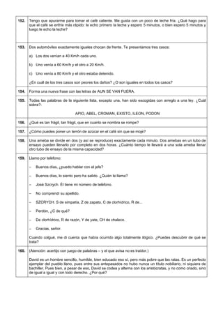 152. 
Tengo que apurarme para tomar el café caliente. Me gusta con un poco de leche fría. ¿Qué hago para que el café se enfríe más rápido: le echo primero la leche y espero 5 minutos, o bien espero 5 minutos y luego le echo la leche? 
153. 
Dos automóviles exactamente iguales chocan de frente. Te presentamos tres casos: 
a) Los dos venían a 40 Km/h cada uno. 
b) Uno venía a 60 Km/h y el otro a 20 Km/h. 
c) Uno venía a 80 Km/h y el otro estaba detenido. 
¿En cuál de los tres casos son peores los daños? ¿O son iguales en todos los casos? 
154. 
Forma una nueva frase con las letras de AUN SE VAN FUERA. 
155. 
Todas las palabras de la siguiente lista, excepto una, han sido escogidas con arreglo a una ley. ¿Cuál sobra?: 
APIO, ABEL, CROMAN, EXISTO, ILEON, PODON 
156. 
¿Qué es tan frágil, tan frágil, que en cuanto se nombra se rompe? 
157. 
¿Cómo puedes poner un terrón de azúcar en el café sin que se moje? 
158. 
Una ameba se divide en dos (y así se reproduce) exactamente cada minuto. Dos amebas en un tubo de ensayo pueden llenarlo por completo en dos horas. ¿Cuánto tiempo le llevará a una sola ameba llenar otro tubo de ensayo de la misma capacidad? 
159. 
Llamo por teléfono: 
– Buenos días, ¿puedo hablar con el jefe? 
– Buenos días, lo siento pero ha salido. ¿Quién le llama? 
– José Szcrych. Él tiene mi número de teléfono. 
– No comprendí su apellido. 
– SZCRYCH. S de simpatía, Z de zapato, C de clorhídrico, R de... 
– Perdón, ¿C de qué? 
– De clorhídrico, R de razón, Y de yate, CH de chaleco. 
– Gracias, señor. 
Cuando colgué, me di cuenta que había ocurrido algo totalmente ilógico. ¿Puedes descubrir de qué se trata? 
160. 
(Atención: acertijo con juego de palabras – y el que avisa no es traidor.) 
David es un hombre sencillo, humilde, bien educado eso sí, pero más pobre que las ratas. Es un perfecto ejemplar del pueblo llano, pues entre sus antepasados no hubo nunca un título nobiliario, ni siquiera de bachiller. Pues bien, a pesar de eso, David se codea y alterna con los aristócratas, y no como criado, sino de igual a igual y con todo derecho. ¿Por qué?  