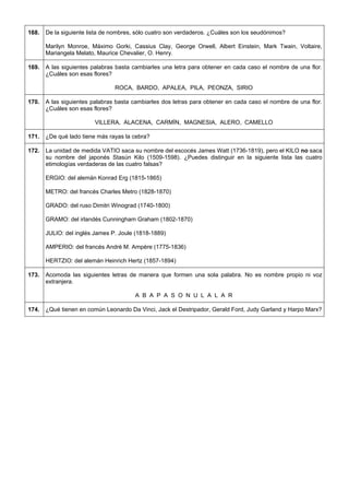 168. 
De la siguiente lista de nombres, sólo cuatro son verdaderos. ¿Cuáles son los seudónimos? 
Marilyn Monroe, Máximo Gorki, Cassius Clay, George Orwell, Albert Einstein, Mark Twain, Voltaire, Mariangela Melato, Maurice Chevalier, O. Henry. 
169. 
A las siguientes palabras basta cambiarles una letra para obtener en cada caso el nombre de una flor. ¿Cuáles son esas flores? 
ROCA, BARDO, APALEA, PILA, PEONZA, SIRIO 
170. 
A las siguientes palabras basta cambiarles dos letras para obtener en cada caso el nombre de una flor. ¿Cuáles son esas flores? 
VILLERA, ALACENA, CARMÍN, MAGNESIA, ALERO, CAMELLO 
171. 
¿De qué lado tiene más rayas la cebra? 
172. 
La unidad de medida VATIO saca su nombre del escocés James Watt (1736-1819), pero el KILO no saca su nombre del japonés Stasún Kilo (1509-1598). ¿Puedes distinguir en la siguiente lista las cuatro etimologías verdaderas de las cuatro falsas? 
ERGIO: del alemán Konrad Erg (1815-1865) 
METRO: del francés Charles Metro (1828-1870) 
GRADO: del ruso Dimitri Winograd (1740-1800) 
GRAMO: del irlandés Cunningham Graham (1802-1870) 
JULIO: del inglés James P. Joule (1818-1889) 
AMPERIO: del francés André M. Ampère (1775-1836) 
HERTZIO: del alemán Heinrich Hertz (1857-1894) 
173. 
Acomoda las siguientes letras de manera que formen una sola palabra. No es nombre propio ni voz extranjera. 
A B A P A S O N U L A L A R 
174. 
¿Qué tienen en común Leonardo Da Vinci, Jack el Destripador, Gerald Ford, Judy Garland y Harpo Marx?  