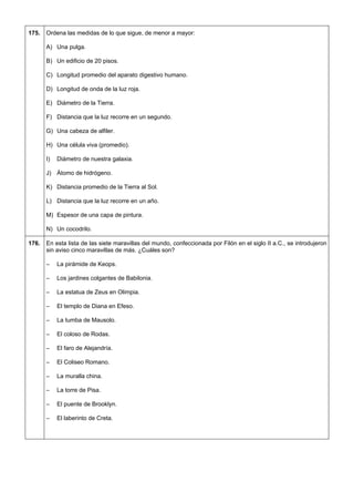 175. 
Ordena las medidas de lo que sigue, de menor a mayor: 
A) Una pulga. 
B) Un edificio de 20 pisos. 
C) Longitud promedio del aparato digestivo humano. 
D) Longitud de onda de la luz roja. 
E) Diámetro de la Tierra. 
F) Distancia que la luz recorre en un segundo. 
G) Una cabeza de alfiler. 
H) Una célula viva (promedio). 
I) Diámetro de nuestra galaxia. 
J) Átomo de hidrógeno. 
K) Distancia promedio de la Tierra al Sol. 
L) Distancia que la luz recorre en un año. 
M) Espesor de una capa de pintura. 
N) Un cocodrilo. 
176. 
En esta lista de las siete maravillas del mundo, confeccionada por Filón en el siglo II a.C., se introdujeron sin aviso cinco maravillas de más. ¿Cuáles son? 
– La pirámide de Keops. 
– Los jardines colgantes de Babilonia. 
– La estatua de Zeus en Olimpia. 
– El templo de Diana en Efeso. 
– La tumba de Mausolo. 
– El coloso de Rodas. 
– El faro de Alejandría. 
– El Coliseo Romano. 
– La muralla china. 
– La torre de Pisa. 
– El puente de Brooklyn. 
– El laberinto de Creta.  