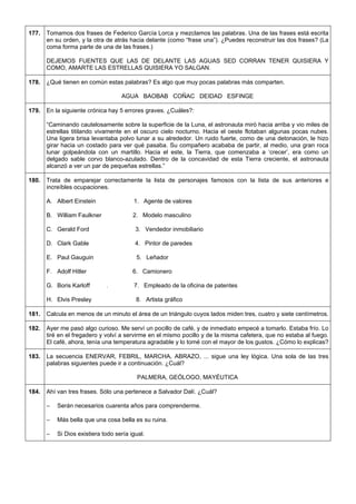 177. 
Tomamos dos frases de Federico García Lorca y mezclamos las palabras. Una de las frases está escrita en su orden, y la otra de atrás hacia delante (como “frase una”). ¿Puedes reconstruir las dos frases? (La coma forma parte de una de las frases.) 
DEJEMOS FUENTES QUE LAS DE DELANTE LAS AGUAS SED CORRAN TENER QUISIERA Y COMO, AMARTE LAS ESTRELLAS QUISIERA YO SALGAN. 
178. 
¿Qué tienen en común estas palabras? Es algo que muy pocas palabras más comparten. 
AGUA BAOBAB COÑAC DEIDAD ESFINGE 
179. 
En la siguiente crónica hay 5 errores graves. ¿Cuáles?: 
“Caminando cautelosamente sobre la superficie de la Luna, el astronauta miró hacia arriba y vio miles de estrellas titilando vivamente en el oscuro cielo nocturno. Hacia el oeste flotaban algunas pocas nubes. Una ligera brisa levantaba polvo lunar a su alrededor. Un ruido fuerte, como de una detonación, le hizo girar hacia un costado para ver qué pasaba. Su compañero acababa de partir, al medio, una gran roca lunar golpeándola con un martillo. Hacia el este, la Tierra, que comenzaba a ‘crecer’, era como un delgado sable corvo blanco-azulado. Dentro de la concavidad de esta Tierra creciente, el astronauta alcanzó a ver un par de pequeñas estrellas.” 
180. 
Trata de emparejar correctamente la lista de personajes famosos con la lista de sus anteriores e increíbles ocupaciones. 
A. Albert Einstein 1. Agente de valores 
B. William Faulkner 2. Modelo masculino 
C. Gerald Ford 3. Vendedor inmobiliario 
D. Clark Gable 4. Pintor de paredes 
E. Paul Gauguin 5. Leñador 
F. Adolf Hitler 6. Camionero 
G. Boris Karloff . 7. Empleado de la oficina de patentes 
H. Elvis Presley 8. Artista gráfico 
181. 
Calcula en menos de un minuto el área de un triángulo cuyos lados miden tres, cuatro y siete centímetros. 
182. 
Ayer me pasó algo curioso. Me serví un pocillo de café, y de inmediato empecé a tomarlo. Estaba frío. Lo tiré en el fregadero y volví a servirme en el mismo pocillo y de la misma cafetera, que no estaba al fuego. El café, ahora, tenía una temperatura agradable y lo tomé con el mayor de los gustos. ¿Cómo lo explicas? 
183. 
La secuencia ENERVAR, FEBRIL, MARCHA, ABRAZO, ... sigue una ley lógica. Una sola de las tres palabras siguientes puede ir a continuación. ¿Cuál? 
PALMERA, GEÓLOGO, MAYÉUTICA 
184. 
Ahí van tres frases. Sólo una pertenece a Salvador Dalí. ¿Cuál? 
– Serán necesarios cuarenta años para comprenderme. 
– Más bella que una cosa bella es su ruina. 
– Si Dios existiera todo sería igual.  