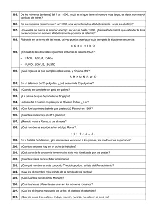 185. 
De los números (enteros) del 1 al 1.000, ¿cuál es el que tiene el nombre más largo, es decir, con mayor cantidad de letras? 
186. 
De los números (enteros) del 1 al 1.000, una vez ordenados alfabéticamente, ¿cuál es el último? 
187. 
Una vuelta de tuerca al anterior acertijo: en vez de hasta 1.000, ¿hasta dónde habrá que extender la lista para encontrar un número alfabéticamente posterior al referido? 
188. 
Fijándote en la forma de las letras, tal vez puedas averiguar cuál completa la siguiente secuencia: 
B C D E H I K O 
189. 
¿En cuál de las dos listas siguientes incluirías la palabra HIJA?: 
– FÁCIL, ABEJA, DAGA 
– PUÑO, SOYUZ, SUSTO 
190. 
¿Qué regla es la que cumplen estas letras, y ninguna otra?: 
A H K M N R W X 
191. 
En un televisor de 23 pulgadas, ¿qué cosa mide 23 pulgadas? 
192. 
¿Cuándo se convierte un pollo en gallina? 
193. 
¿La pelota de qué deporte tiene 32 gajos? 
194. 
La línea del Ecuador no pasa por el Océano Índico, ¿o sí? 
195. 
¿Cuál fue la primera bebida que pasteurizó Pasteur en 1864? 
196. 
¿Cuántas onzas hay en 31’1 gramos? 
197. 
¿Rómulo mató a Remo, o fue al revés? 
198. 
¿Qué nombre se escribe así en código Morse?: 
- - / - - - / . - . / . . . / . 
199. 
En la batalla de Maratón, ¿los atenienses vencieron a los persas, los medos o los espartanos? 
200. 
¿Cuántos tréboles hay en un ocho de tréboles? 
201. 
¿Qué parte de la anatomía femenina ha sido más idealizada por los poetas? 
202. 
¿Cuántas bolas tiene el billar americano? 
203. 
¿Con qué nombre es más conocido Theotokopoulos, artista del Renacimiento? 
204. 
¿Cuál es el miembro más grande de la familia de los cerdos? 
205. 
¿Con cuántos países limita Mónaco? 
206. 
¿Cuántas letras diferentes se usan en los números romanos? 
207. 
¿Cuál es el órgano masculino de la flor, el pistillo o el estambre? 
208. 
¿Cuál de estos tres colores: índigo, marrón, naranja, no está en el arco iris?  