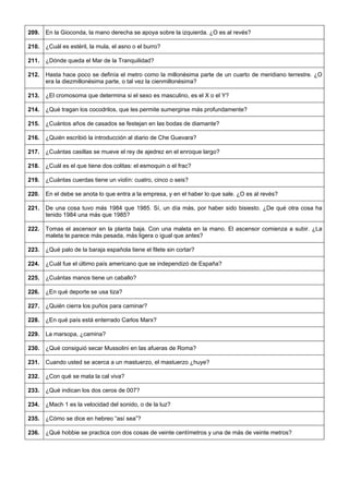 209. 
En la Gioconda, la mano derecha se apoya sobre la izquierda. ¿O es al revés? 
210. 
¿Cuál es estéril, la mula, el asno o el burro? 
211. 
¿Dónde queda el Mar de la Tranquilidad? 
212. 
Hasta hace poco se definía el metro como la millonésima parte de un cuarto de meridiano terrestre. ¿O era la diezmillonésima parte, o tal vez la cienmillonésima? 
213. 
¿El cromosoma que determina si el sexo es masculino, es el X o el Y? 
214. 
¿Qué tragan los cocodrilos, que les permite sumergirse más profundamente? 
215. 
¿Cuántos años de casados se festejan en las bodas de diamante? 
216. 
¿Quién escribió la introducción al diario de Che Guevara? 
217. 
¿Cuántas casillas se mueve el rey de ajedrez en el enroque largo? 
218. 
¿Cuál es el que tiene dos colitas: el esmoquin o el frac? 
219. 
¿Cuántas cuerdas tiene un violín: cuatro, cinco o seis? 
220. 
En el debe se anota lo que entra a la empresa, y en el haber lo que sale. ¿O es al revés? 
221. 
De una cosa tuvo más 1984 que 1985. Sí, un día más, por haber sido bisiesto. ¿De qué otra cosa ha tenido 1984 una más que 1985? 
222. 
Tomas el ascensor en la planta baja. Con una maleta en la mano. El ascensor comienza a subir. ¿La maleta te parece más pesada, más ligera o igual que antes? 
223. 
¿Qué palo de la baraja española tiene el filete sin cortar? 
224. 
¿Cuál fue el último país americano que se independizó de España? 
225. 
¿Cuántas manos tiene un caballo? 
226. 
¿En qué deporte se usa tiza? 
227. 
¿Quién cierra los puños para caminar? 
228. 
¿En qué país está enterrado Carlos Marx? 
229. 
La marsopa, ¿camina? 
230. 
¿Qué consiguió secar Mussolini en las afueras de Roma? 
231. 
Cuando usted se acerca a un mastuerzo, el mastuerzo ¿huye? 
232. 
¿Con qué se mata la cal viva? 
233. 
¿Qué indican los dos ceros de 007? 
234. 
¿Mach 1 es la velocidad del sonido, o de la luz? 
235. 
¿Cómo se dice en hebreo “así sea”? 
236. 
¿Qué hobbie se practica con dos cosas de veinte centímetros y una de más de veinte metros?  