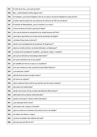 237. 
El ruido de la risa, ¿con qué se hace? 
238. 
Mao, ¿visitó Estados Unidos alguna vez? 
239. 
Un huésped, ¿es el que hospeda a otro en su casa o el que se hospeda en casa de otro? 
240. 
¿Cuánto vale la presión de una columna de mercurio de 760 mm de altura? 
241. 
El hombre de Neanderthal, ¿era un hombre o un mono? 
242. 
¿Cómo se llama el músico que toca el fagot? 
243. 
¿Por qué es famoso el campanile de la ciudad toscana de Pisa? 
244. 
¿Qué figura geométrica es la base de las pirámides de Egipto? 
245. 
¿Cuántas fichas tiene el dominó? 
246. 
¿Quién era la protagonista de la película “El ángel azul”? 
247. 
¿Qué se inventó primero, los lentes bifocales o el telescopio? 
248. 
La mayoría de la población brasileña, ¿es blanca, negra, o mestiza? 
249. 
¿De qué se alimenta el escarabajo estercolero? 
250. 
¿En qué continente vive el oso panda? 
251. 
¿El caballito de mar es un pez o un crustáceo? 
252. 
¿Por qué nombre es más conocido el actor Mario Moreno? 
253. 
¿Los babuinos vuelan? 
254. 
¿Dónde tiene el pene el pulpo macho? 
255. 
¿El ozono es oxígeno? 
256. 
¿Qué sustancia tiene la tierra que permite que las raíces respiren? 
257. 
¿De quién era madre Kala? 
258. 
¿Quién era el autor de las novelas del detective Ellery Queen? 
259. 
¿Mandrake tiene poderes sobrenaturales? 
260. 
¿Quién era Kung-Fu: David o Keith Carradine? 
261. 
¿Las esponjas tienen boca? 
262. 
¿Qué pesa más, el agua o el aceite? 
263. 
¿Qué va arriba en el símbolo comunista, la hoz o el martillo? 
264. 
¿Al Jolson era blanco o negro? 
265. 
¿Cuál es la estrella más brillante del cielo? 
266. 
¿De qué raza era Rin-tin-tín?  