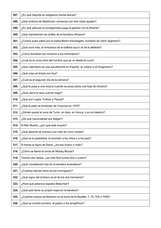 297. 
¿En qué deporte es obligatorio tirarse lances? 
298. 
¿Qué sinfonía de Beethoven comienza con tres notas iguales? 
299. 
¿En qué película en protagonista juega al ajedrez con la Muerte? 
300. 
¿Qué representan los anillos de la bandera olímpica? 
301. 
¿Contra quién peleó por la barba Martín Karadagián, luchador de catch argentino? 
302. 
¿Qué dura más, el embarazo de la ballena azul o el de la elefanta? 
303. 
¿Cómo llamaban los romanos a los extranjeros? 
304. 
¿Cuál es la única obra del hombre que se ve desde la Luna? 
305. 
¿Qué calendario se usa actualmente en España, el Juliano o el Gregoriano? 
306. 
¿Qué cosa se limpia con tiza? 
307. 
¿Cuál es el segundo día de la semana? 
308. 
¿Qué le pasa a una mosca cuando se posa sobre una hoja de drosera? 
309. 
¿Qué cierra la rana cuando traga? 
310. 
¿Qué son Logos, Fortran y Pascal? 
311. 
¿Qué le pasó al arzobispo de Cracovia en 1978? 
312. 
¿Dónde queda la zona de Turck: en Asia, en Venus, o en el intestino? 
313. 
¿De qué nacionalidad era Salgari? 
314. 
El Mar Muerto, ¿por qué está muerto? 
315. 
¿Qué deporte se practica con más de cinco ruedas? 
316. 
¿Qué es la pedofobia: la aversión a los niños o a los pies? 
317. 
Si tienes el signo de Davis, ¿es eso bueno o malo? 
318. 
¿Cómo se llama la novia de Mickey Mouse? 
319. 
Tirando dos dados, ¿es más fácil sumar dos o cuatro? 
320. 
¿Qué constelación hay en la bandera australiana? 
321. 
¿Cuántos dientes tiene el oso hormiguero? 
322. 
¿Qué signo del Zodíaco es el de los dos hermanos? 
323. 
¿Para qué potencia espiaba Mata-Hari? 
324. 
¿Qué país tiene su propio mapa en la bandera? 
325. 
¿Cuántos presos se liberaron en la toma de la Bastilla: 7, 70, 700 ó 7000? 
326. 
¿Qué se inventó primero, el papiro o los jeroglíficos?  
