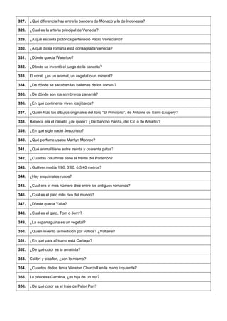 327. 
¿Qué diferencia hay entre la bandera de Mónaco y la de Indonesia? 
328. 
¿Cuál es la arteria principal de Venecia? 
329. 
¿A qué escuela pictórica perteneció Paolo Veneciano? 
330. 
¿A qué diosa romana está consagrada Venecia? 
331. 
¿Dónde queda Waterloo? 
332. 
¿Dónde se inventó el juego de la canasta? 
333. 
El coral, ¿es un animal, un vegetal o un mineral? 
334. 
¿De dónde se sacaban las ballenas de los corsés? 
335. 
¿De dónde son los sombreros panamá? 
336. 
¿En qué continente viven los jíbaros? 
337. 
¿Quién hizo los dibujos originales del libro “El Principito”, de Antoine de Saint-Exupery? 
338. 
Babieca era el caballo ¿de quién? ¿De Sancho Panza, del Cid o de Amadís? 
339. 
¿En qué siglo nació Jesucristo? 
340. 
¿Qué perfume usaba Marilyn Monroe? 
341. 
¿Qué animal tiene entre treinta y cuarenta patas? 
342. 
¿Cuántas columnas tiene el frente del Partenón? 
343. 
¿Gulliver medía 1’80, 3’60, ó 5’40 metros? 
344. 
¿Hay esquimales rusos? 
345. 
¿Cuál era el mes número diez entre los antiguos romanos? 
346. 
¿Cuál es el pato más rico del mundo? 
347. 
¿Dónde queda Yalta? 
348. 
¿Cuál es el gato, Tom o Jerry? 
349. 
¿La esparraguina es un vegetal? 
350. 
¿Quién inventó la medición por voltios? ¿Voltaire? 
351. 
¿En qué país africano está Cartago? 
352. 
¿De qué color es la amatista? 
353. 
Colibrí y picaflor, ¿son lo mismo? 
354. 
¿Cuántos dedos tenía Winston Churchill en la mano izquierda? 
355. 
La princesa Carolina, ¿es hija de un rey? 
356. 
¿De qué color es el traje de Peter Pan?  