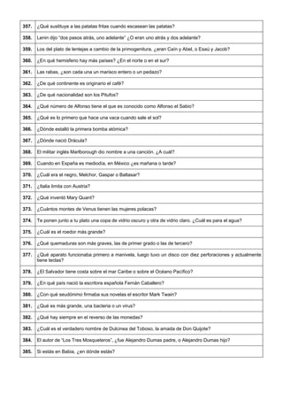 357. 
¿Qué sustituye a las patatas fritas cuando escasean las patatas? 
358. 
Lenin dijo “dos pasos atrás, uno adelante” ¿O eran uno atrás y dos adelante? 
359. 
Los del plato de lentejas a cambio de la primogenitura, ¿eran Caín y Abel, o Esaú y Jacob? 
360. 
¿En qué hemisferio hay más países? ¿En el norte o en el sur? 
361. 
Las rabas, ¿son cada una un marisco entero o un pedazo? 
362. 
¿De qué continente es originario el café? 
363. 
¿De qué nacionalidad son los Pitufos? 
364. 
¿Qué número de Alfonso tiene el que es conocido como Alfonso el Sabio? 
365. 
¿Qué es lo primero que hace una vaca cuando sale el sol? 
366. 
¿Dónde estalló la primera bomba atómica? 
367. 
¿Dónde nació Drácula? 
368. 
El militar inglés Marlborough dio nombre a una canción. ¿A cuál? 
369. 
Cuando en España es mediodía, en México ¿es mañana o tarde? 
370. 
¿Cuál era el negro, Melchor, Gaspar o Baltasar? 
371. 
¿Italia limita con Austria? 
372. 
¿Qué inventó Mary Quant? 
373. 
¿Cuántos montes de Venus tienen las mujeres polacas? 
374. 
Te ponen junto a tu plato una copa de vidrio oscuro y otra de vidrio claro. ¿Cuál es para el agua? 
375. 
¿Cuál es el roedor más grande? 
376. 
¿Qué quemaduras son más graves, las de primer grado o las de tercero? 
377. 
¿Qué aparato funcionaba primero a manivela, luego tuvo un disco con diez perforaciones y actualmente tiene teclas? 
378. 
¿El Salvador tiene costa sobre el mar Caribe o sobre el Océano Pacífico? 
379. 
¿En qué país nació la escritora española Fernán Caballero? 
380. 
¿Con qué seudónimo firmaba sus novelas el escritor Mark Twain? 
381. 
¿Qué es más grande, una bacteria o un virus? 
382. 
¿Qué hay siempre en el reverso de las monedas? 
383. 
¿Cuál es el verdadero nombre de Dulcinea del Toboso, la amada de Don Quijote? 
384. 
El autor de “Los Tres Mosqueteros”, ¿fue Alejandro Dumas padre, o Alejandro Dumas hijo? 
385. 
Si estás en Babia, ¿en dónde estás?  