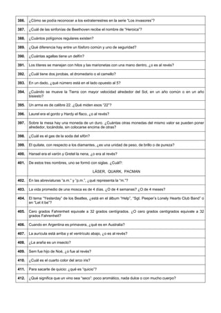 386. 
¿Cómo se podía reconocer a los extraterrestres en la serie “Los invasores”? 
387. 
¿Cuál de las sinfonías de Beethoven recibe el nombre de “Heroica”? 
388. 
¿Cuántos polígonos regulares existen? 
389. 
¿Qué diferencia hay entre un fósforo común y uno de seguridad? 
390. 
¿Cuántas agallas tiene un delfín? 
391. 
Los títeres se manejan con hilos y las marionetas con una mano dentro, ¿o es al revés? 
392. 
¿Cuál tiene dos jorobas, el dromedario o el camello? 
393. 
En un dado, ¿qué número está en el lado opuesto al 5? 
394. 
¿Cuándo se mueve la Tierra con mayor velocidad alrededor del Sol, en un año común o en un año bisiesto? 
395. 
Un arma es de calibre 22. ¿Qué miden esos “22”? 
396. 
Laurel era el gordo y Hardy el flaco, ¿o al revés? 
397. 
Sobre la mesa hay una moneda de un duro. ¿Cuántas otras monedas del mismo valor se pueden poner alrededor, tocándola, sin colocarse encima de otras? 
398. 
¿Cuál es el gas de la soda del sifón? 
399. 
El quilate, con respecto a los diamantes, ¿es una unidad de peso, de brillo o de pureza? 
400. 
Hansel era el varón y Gretel la nena, ¿o era al revés? 
401. 
De estos tres nombres, uno se formó con siglas. ¿Cuál?: 
LÁSER, QUARK, PACMAN 
402. 
En las abreviaturas “a.m.” y “p.m.”, ¿qué representa la “m.”? 
403. 
La vida promedio de una mosca es de 4 días. ¿O de 4 semanas? ¿O de 4 meses? 
404. 
El tema “Yesterday” de los Beatles, ¿está en el álbum “Help”, “Sgt. Peeper’s Lonely Hearts Club Band” o en “Let it be”? 
405. 
Cero grados Fahrenheit equivale a 32 grados centígrados. ¿O cero grados centígrados equivale a 32 grados Fahrenheit? 
406. 
Cuando en Argentina es primavera, ¿qué es en Australia? 
407. 
La aurícula está arriba y el ventrículo abajo, ¿o es al revés? 
408. 
¿La araña es un insecto? 
409. 
Sem fue hijo de Noé, ¿o fue al revés? 
410. 
¿Cuál es el cuarto color del arco iris? 
411. 
Para sacarte de quicio: ¿qué es “quicio”? 
412. 
¿Qué significa que un vino sea “seco”: poco aromático, nada dulce o con mucho cuerpo?  