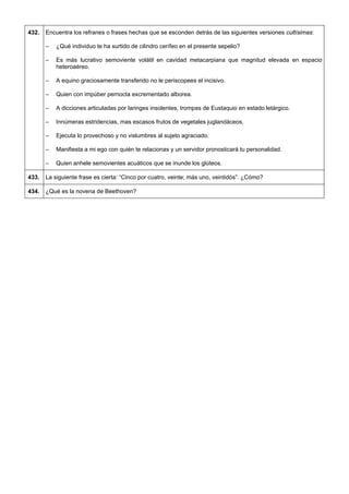 432. 
Encuentra los refranes o frases hechas que se esconden detrás de las siguientes versiones cultísimas: 
– ¿Qué individuo te ha surtido de cilindro cerífeo en el presente sepelio? 
– Es más lucrativo semoviente volátil en cavidad metacarpiana que magnitud elevada en espacio heteroaéreo. 
– A equino graciosamente transferido no le periscopees el incisivo. 
– Quien con impúber pernocta excrementado alborea. 
– A dicciones articuladas por laringes insolentes, trompas de Eustaquio en estado letárgico. 
– Innúmeras estridencias, mas escasos frutos de vegetales juglandáceos. 
– Ejecuta lo provechoso y no vislumbres al sujeto agraciado. 
– Manifiesta a mi ego con quién te relacionas y un servidor pronosticará tu personalidad. 
– Quien anhele semovientes acuáticos que se inunde los glúteos. 
433. 
La siguiente frase es cierta: “Cinco por cuatro, veinte; más uno, veintidós”. ¿Cómo? 
434. 
¿Qué es la novena de Beethoven?  