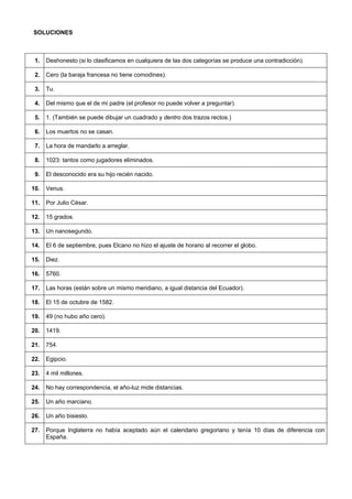 SOLUCIONES 
1. 
Deshonesto (si lo clasificamos en cualquiera de las dos categorías se produce una contradicción). 
2. 
Cero (la baraja francesa no tiene comodines). 
3. 
Tu. 
4. 
Del mismo que el de mi padre (el profesor no puede volver a preguntar). 
5. 
1. (También se puede dibujar un cuadrado y dentro dos trazos rectos.) 
6. 
Los muertos no se casan. 
7. 
La hora de mandarlo a arreglar. 
8. 
1023: tantos como jugadores eliminados. 
9. 
El desconocido era su hijo recién nacido. 
10. 
Venus. 
11. 
Por Julio César. 
12. 
15 grados. 
13. 
Un nanosegundo. 
14. 
El 6 de septiembre, pues Elcano no hizo el ajuste de horario al recorrer el globo. 
15. 
Diez. 
16. 
5760. 
17. 
Las horas (están sobre un mismo meridiano, a igual distancia del Ecuador). 
18. 
El 15 de octubre de 1582. 
19. 
49 (no hubo año cero). 
20. 
1419. 
21. 
754. 
22. 
Egipcio. 
23. 
4 mil millones. 
24. 
No hay correspondencia, el año-luz mide distancias. 
25. 
Un año marciano. 
26. 
Un año bisiesto. 
27. 
Porque Inglaterra no había aceptado aún el calendario gregoriano y tenía 10 días de diferencia con España.  