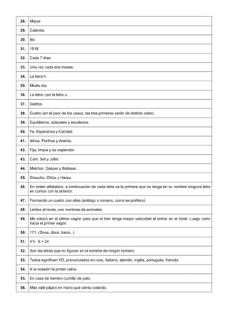 28. 
Mayor. 
29. 
Calenda. 
30. 
No. 
31. 
1918. 
32. 
Cada 7 días. 
33. 
Una vez cada dos meses. 
34. 
La letra h. 
35. 
Medio día 
36. 
La letra i por la letra u. 
37. 
Gatitos. 
38. 
Cuatro (en el peor de los casos, las tres primeras serán de distinto color). 
39. 
Equiláteros, isósceles y escalenos. 
40. 
Fe, Esperanza y Caridad. 
41. 
Athos, Porthos y Aramis. 
42. 
Fija, limpia y da esplendor. 
43. 
Cam, Set y Jafet. 
44. 
Melchor, Gaspar y Baltasar. 
45. 
Groucho, Chico y Harpo. 
46. 
En orden alfabético, a continuación de cada letra va la primera que no tenga en su nombre ninguna letra en común con la anterior. 
47. 
Formando un cuatro con ellas (arábigo o romano, como se prefiera). 
48. 
Leídas al revés, son nombres de animales. 
49. 
Me coloco en el último vagón para que el tren tenga mayor velocidad al entrar en el túnel. Luego corro hacia el primer vagón. 
50. 
171. (Once, doce, trece...) 
51. 
4’5 . 6 = 24 
52. 
Son las letras que no figuran en el nombre de ningún número. 
53. 
Todos significan YO, pronunciados en ruso, italiano, alemán, inglés, portugués, francés. 
54. 
A la ocasión la pintan calva. 
55. 
En casa de herrero cuchillo de palo. 
56. 
Más vale pájaro en mano que ciento volando.  