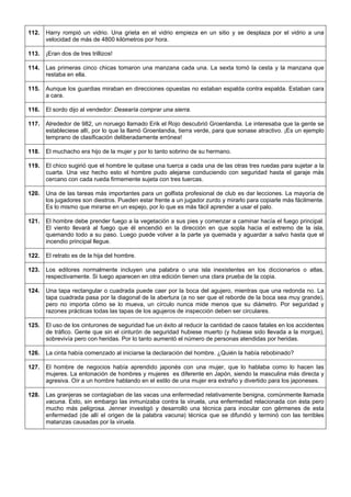 112. 
Harry rompió un vidrio. Una grieta en el vidrio empieza en un sitio y se desplaza por el vidrio a una velocidad de más de 4800 kilómetros por hora. 
113. 
¡Eran dos de tres trillizos! 
114. 
Las primeras cinco chicas tomaron una manzana cada una. La sexta tomó la cesta y la manzana que restaba en ella. 
115. 
Aunque los guardias miraban en direcciones opuestas no estaban espalda contra espalda. Estaban cara a cara. 
116. 
El sordo dijo al vendedor: Desearía comprar una sierra. 
117. 
Alrededor de 982, un noruego llamado Erik el Rojo descubrió Groenlandia. Le interesaba que la gente se estableciese allí, por lo que la llamó Groenlandia, tierra verde, para que sonase atractivo. ¡Es un ejemplo temprano de clasificación deliberadamente errónea! 
118. 
El muchacho era hijo de la mujer y por lo tanto sobrino de su hermano. 
119. 
El chico sugirió que el hombre le quitase una tuerca a cada una de las otras tres ruedas para sujetar a la cuarta. Una vez hecho esto el hombre pudo alejarse conduciendo con seguridad hasta el garaje más cercano con cada rueda firmemente sujeta con tres tuercas. 
120. 
Una de las tareas más importantes para un golfista profesional de club es dar lecciones. La mayoría de los jugadores son diestros. Pueden estar frente a un jugador zurdo y mirarlo para copiarle más fácilmente. Es lo mismo que mirarse en un espejo, por lo que es más fácil aprender a usar el palo. 
121. 
El hombre debe prender fuego a la vegetación a sus pies y comenzar a caminar hacía el fuego principal. El viento llevará al fuego que él encendió en la dirección en que sopla hacia el extremo de la isla, quemando todo a su paso. Luego puede volver a la parte ya quemada y aguardar a salvo hasta que el incendio principal llegue. 
122. 
El retrato es de la hija del hombre. 
123. 
Los editores normalmente incluyen una palabra o una isla inexistentes en los diccionarios o atlas, respectivamente. Si luego aparecen en otra edición tienen una clara prueba de la copia. 
124. 
Una tapa rectangular o cuadrada puede caer por la boca del agujero, mientras que una redonda no. La tapa cuadrada pasa por la diagonal de la abertura (a no ser que el reborde de la boca sea muy grande), pero no importa cómo se lo mueva, un círculo nunca mide menos que su diámetro. Por seguridad y razones prácticas todas las tapas de los agujeros de inspección deben ser circulares. 
125. 
El uso de los cinturones de seguridad fue un éxito al reducir la cantidad de casos fatales en los accidentes de tráfico. Gente que sin el cinturón de seguridad hubiese muerto (y hubiese sido llevada a la morgue), sobrevivía pero con heridas. Por lo tanto aumentó el número de personas atendidas por heridas. 
126. 
La cinta había comenzado al iniciarse la declaración del hombre. ¿Quién la había rebobinado? 
127. 
El hombre de negocios había aprendido japonés con una mujer, que lo hablaba como lo hacen las mujeres. La entonación de hombres y mujeres es diferente en Japón, siendo la masculina más directa y agresiva. Oír a un hombre hablando en el estilo de una mujer era extraño y divertido para los japoneses. 
128. 
Las granjeras se contagiaban de las vacas una enfermedad relativamente benigna, comúnmente llamada vacuna. Esto, sin embargo las inmunizaba contra la viruela, una enfermedad relacionada con ésta pero mucho más peligrosa. Jenner investigó y desarrolló una técnica para inocular con gérmenes de esta enfermedad (de allí el origen de la palabra vacuna) técnica que se difundió y terminó con las terribles matanzas causadas por la viruela.  