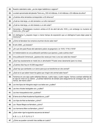 22. 
Nuestro calendario solar, ¿es de origen babilónico o egipcio? 
23. 
La edad aproximada del planeta Tierra es ¿100 mil millones, 4 mil millones o 30 millones de años? 
24. 
¿Cuántos años terrestres corresponden a 22 años-luz? 
25. 
¿Cuál es más largo, un año terrestre o un año marciano? 
26. 
¿Cuál es más largo, un año bisiesto o un año solar? 
27. 
Cervantes y Shakespeare murieron ambos el 23 de abril del año 1616, y sin embargo no murieron el mismo día. ¿Por qué? 
28. 
Un diafragma 4 ¿requiere mayor o menor tiempo de exposición que un diafragma 8 para dejar pasar la misma luz? 
29. 
¿Cómo le llamaban los romanos al primer día de cada mes? 
30. 
El año 2000, ¿es bisiesto? 
31. 
¿En qué año pasó Rusia del calendario juliano al gregoriano: en 1618, 1718 ó 1918? 
32. 
Un hebdomadario es una publicación periódica que aparece ¿cada cuántos días? 
33. 
Una publicación bimensual, ¿aparece dos veces por mes o una vez cada dos meses? 
34. 
¿Qué hay exactamente en medio de un almohadón? Puede verse claramente (pero no oírse). 
35. 
¿Cuántos días hay en 43.200 segundos? 
36. 
¿Qué hay que cambiarle a un ciervo para que se transforme en otro animal? 
37. 
¿Qué es lo que saben hacer los gatos que ningún otro animal sabe hacer? 
38. 
Tenemos en una caja cuatro esferitas blancas, cuatro rojas y cuatro negras. Vamos a extraer esferitas de la caja sin mirar en su interior. ¿Cuántas habremos de extraer para asegurarnos de conseguir dos, por lo menos, del mismo color? 
39. 
Los tres tipos de triángulos según sus lados son ¿cuáles? 
40. 
Las tres virtudes teologales son ¿cuáles? 
41. 
Los tres mosqueteros eran ¿quiénes? 
42. 
El lema de la Real Academia Española es ¿cuál? 
43. 
Los hijos de Noé se llamaban ¿cómo? 
44. 
Los Reyes Magos se llamaban ¿cómo? 
45. 
Los hermanos Marx se llamaban ¿cómo? 
46. 
¿Qué orden rige la siguiente secuencia de letras? 
A, B, I, J, L, O, P, Q, R, U, Y 
47. 
¿Cómo se pueden convertir tres cerillas en cuatro?  