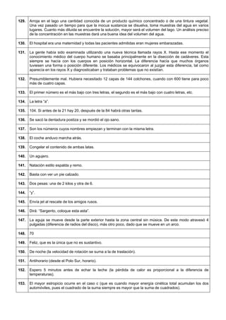 129. 
Arroja en el lago una cantidad conocida de un producto químico concentrado o de una tintura vegetal. Una vez pasado un tiempo para que la inocua sustancia se disuelva, toma muestras del agua en varios lugares. Cuanto más diluida se encuentre la solución, mayor será el volumen del lago. Un análisis preciso de la concentración en las muestras dará una buena idea del volumen del agua. 
130. 
El hospital era una maternidad y todas las pacientes admitidas eran mujeres embarazadas. 
131. 
La gente había sido examinada utilizando una nueva técnica llamada rayos X. Hasta ese momento el conocimiento médico del cuerpo humano se basaba principalmente en la disección de cadáveres. Esta siempre se hacía con los cuerpos en posición horizontal. La diferencia hacía que muchos órganos tuviesen una forma o posición diferente. Los médicos se equivocaron al juzgar esta diferencia, tal como aparecía en los rayos X y diagnosticaban y trataban problemas que no existían. 
132. 
Presumiblemente mal. Hubiera necesitado 12 capas de 144 colchones, cuando con 600 tiene para poco más de cuatro capas. 
133. 
El primer número es el más bajo con tres letras, el segundo es el más bajo con cuatro letras, etc. 
134. 
La letra “a”. 
135. 
104. Si antes de la 21 hay 20, después de la 84 habrá otras tantas. 
136. 
Se sacó la dentadura postiza y se mordió el ojo sano. 
137. 
Son los números cuyos nombres empiezan y terminan con la misma letra. 
138. 
El coche anduvo marcha atrás. 
139. 
Congelar el contenido de ambas latas. 
140. 
Un agujero. 
141. 
Natación estilo espalda y remo. 
142. 
Basta con ver un pie calzado. 
143. 
Dos pesas: una de 2 kilos y otra de 6. 
144. 
“y”. 
145. 
Envía jet al rescate de los amigos rusos. 
146. 
Dirá: “Sargento, coloque esta asta”. 
147. 
La aguja se mueve desde la parte exterior hasta la zona central sin música. De este modo atravesó 4 pulgadas (diferencia de radios del disco), más otro poco, dado que se mueve en un arco. 
148. 
70 
149. 
Feliz, que es la única que no es sustantivo. 
150. 
De noche (la velocidad de rotación se suma a la de traslación). 
151. 
Antihorario (desde el Polo Sur, horario). 
152. 
Espero 5 minutos antes de echar la leche (la pérdida de calor es proporcional a la diferencia de temperaturas). 
153. 
El mayor estropicio ocurre en el caso c (que es cuando mayor energía cinética total acumulan los dos automóviles, pues el cuadrado de la suma siempre es mayor que la suma de cuadrados).  