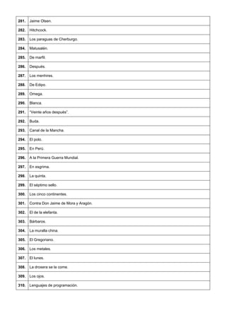 281. 
Jaime Olsen. 
282. 
Hitchcock. 
283. 
Los paraguas de Cherburgo. 
284. 
Matusalén. 
285. 
De marfil. 
286. 
Después. 
287. 
Los menhires. 
288. 
De Edipo. 
289. 
Omega. 
290. 
Blanca. 
291. 
“Veinte años después”. 
292. 
Buda. 
293. 
Canal de la Mancha. 
294. 
El polo. 
295. 
En Perú. 
296. 
A la Primera Guerra Mundial. 
297. 
En esgrima. 
298. 
La quinta. 
299. 
El séptimo sello. 
300. 
Los cinco continentes. 
301. 
Contra Don Jaime de Mora y Aragón. 
302. 
El de la elefanta. 
303. 
Bárbaros. 
304. 
La muralla china. 
305. 
El Gregoriano. 
306. 
Los metales. 
307. 
El lunes. 
308. 
La drosera se la come. 
309. 
Los ojos. 
310. 
Lenguajes de programación.  