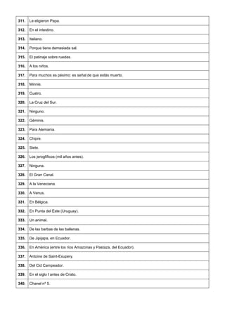 311. 
Le eligieron Papa. 
312. 
En el intestino. 
313. 
Italiano. 
314. 
Porque tiene demasiada sal. 
315. 
El patinaje sobre ruedas. 
316. 
A los niños. 
317. 
Para muchos es pésimo: es señal de que estás muerto. 
318. 
Minnie. 
319. 
Cuatro. 
320. 
La Cruz del Sur. 
321. 
Ninguno. 
322. 
Géminis. 
323. 
Para Alemania. 
324. 
Chipre. 
325. 
Siete. 
326. 
Los jeroglíficos (mil años antes). 
327. 
Ninguna. 
328. 
El Gran Canal. 
329. 
A la Veneciana. 
330. 
A Venus. 
331. 
En Bélgica. 
332. 
En Punta del Este (Uruguay). 
333. 
Un animal. 
334. 
De las barbas de las ballenas. 
335. 
De Jipijapa, en Ecuador. 
336. 
En América (entre los ríos Amazonas y Pastaza, del Ecuador). 
337. 
Antoine de Saint-Exupery. 
338. 
Del Cid Campeador. 
339. 
En el siglo I antes de Cristo. 
340. 
Chanel nº 5.  