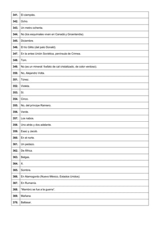 341. 
El ciempiés. 
342. 
Ocho. 
343. 
Un metro ochenta. 
344. 
No (los esquimales viven en Canadá y Groenlandia). 
345. 
Diciembre. 
346. 
El tío Gilito (del pato Donald). 
347. 
En la antes Unión Soviética, península de Crimea. 
348. 
Tom. 
349. 
No (es un mineral: fosfato de cal cristalizado, de color verdoso). 
350. 
No, Alejandro Volta. 
351. 
Túnez. 
352. 
Violeta. 
353. 
Sí. 
354. 
Cinco. 
355. 
No, del príncipe Rainiero. 
356. 
Verde. 
357. 
Los nabos. 
358. 
Uno atrás y dos adelante. 
359. 
Esaú y Jacob. 
360. 
En el norte. 
361. 
Un pedazo. 
362. 
De África. 
363. 
Belgas. 
364. 
X. 
365. 
Sombra. 
366. 
En Alamogordo (Nuevo México, Estados Unidos). 
367. 
En Rumanía. 
368. 
“Mambrú se fue a la guerra”. 
369. 
Mañana. 
370. 
Baltasar.  