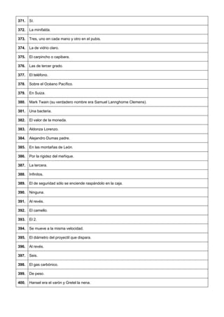 371. 
Sí. 
372. 
La minifalda. 
373. 
Tres, uno en cada mano y otro en el pubis. 
374. 
La de vidrio claro. 
375. 
El carpincho o capibara. 
376. 
Las de tercer grado. 
377. 
El teléfono. 
378. 
Sobre el Océano Pacífico. 
379. 
En Suiza. 
380. 
Mark Twain (su verdadero nombre era Samuel Lannghorne Clemens). 
381. 
Una bacteria. 
382. 
El valor de la moneda. 
383. 
Aldonza Lorenzo. 
384. 
Alejandro Dumas padre. 
385. 
En las montañas de León. 
386. 
Por la rigidez del meñique. 
387. 
La tercera. 
388. 
Infinitos. 
389. 
El de seguridad sólo se enciende raspándolo en la caja. 
390. 
Ninguna. 
391. 
Al revés. 
392. 
El camello. 
393. 
El 2. 
394. 
Se mueve a la misma velocidad. 
395. 
El diámetro del proyectil que dispara. 
396. 
Al revés. 
397. 
Seis. 
398. 
El gas carbónico. 
399. 
De peso. 
400. 
Hansel era el varón y Gretel la nena.  