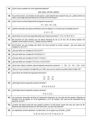 48. 
¿Qué curiosa cualidad une a las siguientes palabras? 
SER, NOEL, NOTAR, ARROZ 
49. 
Voy a tomar el tren. Los túneles me dan pánico. Justo saliendo de la estación hay uno. ¿Sabes dónde me coloco y qué hago para permanecer en el túnel el mínimo tiempo? 
50. 
¿Qué número continúa lógicamente la siguiente secuencia? 
111 – 213 – 141 – 516 
51. 
¿Sabrías intercalar dos signos aritméticos entre los dígitos 4, 5 y 6 para que el resultado sea 27? 
4 5 6 = 27 
52. 
¿Qué tienen en común las siguientes letras que ninguna otra tiene?: F, G, J, K, Ñ, P, W, X 
53. 
Me encontré con seis señores que me dijeron llamarse IA, IO, IJ, AI, EU, YE. El último añadió: “En realidad, somos todos lo mismo”. ¿Sabes a qué se refería? 
54. 
E.B.C.N.E.M. son las iniciales del refrán “En boca cerrada no entran moscas”. ¿De qué refrán son iniciales A.L.O.L.P.C.? 
55. 
¿De qué refrán son iniciales E.C.D.H.C.D.P.? 
56. 
¿De qué refrán son iniciales M.V.P.E.M.Q.C.V.? 
57. 
¿De qué refrán son iniciales D.C.Q.A.Y.T.D.Q.E.? 
58. 
¿De qué refrán son iniciales T.V.E.C.A.L.F.Q.A.F.S.R.? 
59. 
¿Qué orden, lógico y extraño, sigue la siguiente secuencia numérica?: 1, 101, 31, 131, 1131, 2131 
60. 
¿Qué es lo que sucedió en el siglo XIX y en 1961, pero que no volverá a suceder hasta el siglo LXI? 
61. 
¿Qué tienen de extraño las siguientes fracciones? 9519, 6526, 6416 
62. 
¿Qué lógica tiene la siguiente sucesión de letras? 
O, S, S, S, S, S, O 
63. 
¿Qué lógica tiene la siguiente sucesión de letras? 
P, S, T, C, Q, ... 
64. 
Las reuniones mensuales del Club de Testarudos empezaron el 5 de julio del año pasado. Después se reunieron el 6 de agosto, el 10 de septiembre, y el 7 de octubre. ¿En qué día de noviembre fue la siguiente reunión? 
65. 
La fecha del último lunes del mes pasado sumada a la del primer jueves del mes que viene da 38. Sabiendo que todas las fechas son del mismo año, ¿en qué mes estamos? 
66. 
Los siguientes números aparecen, en este orden, en un juego muy conocido. ¿Cuál? 
0, 32, 15, 19, 4, 21, 2, 15, 17, 34, 6, 27, 13  