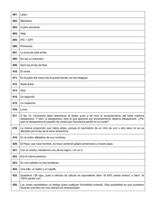 401. 
Láser. 
402. 
Meridiano. 
403. 
Cuatro semanas. 
404. 
Help. 
405. 
0ºC = 32ºF 
406. 
Primavera. 
407. 
La aurícula está arriba. 
408. 
No (es un arácnido). 
409. 
Sem fue el hijo de Noé. 
410. 
El verde. 
411. 
Es la parte del marco de la puerta donde van las bisagras. 
412. 
Nada dulce. 
413. 
Seis. 
414. 
Un segundo. 
415. 
Un meteorito. 
416. 
Lunar. 
417. 
A las 12, Cenicienta debe abandonar la fiesta, pues a tal hora el encantamiento del hada madrina desaparece. Y bien, si desaparece, todo lo que apareció por encantamiento debería desaparecer. ¿Por qué no desaparece el zapatito de cristal que Cenicienta perdió en su huida? 
418. 
La misma proporción que había antes, porque el nacimiento de un niño de uno u otro sexo no se ve afectado por la ley de la reina amazónica. 
419. 
En el orden alfabético de sus nombres. 
420. 
El Papa, que nace hombre, se hace cardenal (pájaro americano) y muere papa. 
421. 
Con un tracito, transforma uno de los signo + en un 4. 
422. 
Era la misma persona. 
423. 
En una cabaña no hay escaleras. 
424. 
Una silla, un balón y un cepillo. 
425. 
Quedaron 138 ojos, pues a efectos de cálculo es equivalente decir “el 50% perdió ambos” a decir “el 100% perdió uno”. 
426. 
Los Jones necesitaban un testigo (para cualquier formalidad notarial). Otra posibilidad es que quisiesen hacerse una foto con una cámara sin temporizador.  