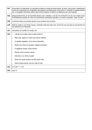427. 
Aumentará. Al calentarse, la rosquilla se dilata en todas las direcciones, es decir, dos puntos cualesquiera (como los separados por el diámetro del agujero) se distanciarán más entre sí. También lo puedes pensar así: si el agujero estuviese relleno del mismo material, el relleno se dilataría junto a la rosquilla. 
428. 
Desgraciadamente, la raíz también afecta a las unidades, y la raíz de centímetro no es una unidad usual. Si hubiésemos partido de “diez mil centímetros cuadrados equivale a un metro cuadrado”, todo iría bien. 
429. 
La tercera frase y la primera (pues no se cometen tres errores). 
430. 
Dale la vuelta a una de las copas y colócala entre las otras tres, de forma que sus pies se encuentren en los vértices de un tetraedro. 
431. 
Las tijeras, el cuchillo, la navaja, etc. 
432. 
– ¿Quién te ha dado vela en este entierro? 
– Más vale pájaro en mano que ciento volando. 
– A caballo regalado, no le mires el dentado. 
– Quien con niños se acuesta, cagado amanece. 
– A palabras necias, oídos sordos. 
– Mucho ruido y pocas nueces. 
– Haz bien y no mires a quién. 
– Dime con quién andas y te diré quién eres. 
– Quien quiera peces, que se moje el culo. 
433. 
5 x 4’20 + 1 = 22 
434. 
Una “n”. 